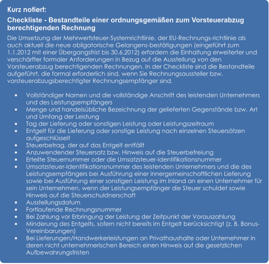 Kurz notiert: Checkliste - Bestandteile einer ordnungsgemäßen zum Vorsteuerabzug berechtigenden Rechnung Die Umsetzung der Mehrwertsteuer-Systemrichtlinie, der EU-Rechnungs-richtlinie als auch aktuell die neue obligatorische Gelangens-bestätigungen (eingeführt zum 1.1.2012 mit einer Übergangsfrist bis 30.6.2012) erfordern die Einhaltung erweiterter und verschärfter formaler Anforderungen in Bezug auf die Ausstellung von den Vorsteuerabzug berechtigenden Rechnungen. In der Checkliste sind die Bestandteile aufgeführt, die formal erforderlich sind, wenn Sie Rechnungsaussteller bzw. vorsteuerabzugsberechtigter Rechnungsempfänger sind.  •	Vollständiger Namen und die vollständige Anschrift des leistenden Unternehmers und des Leistungsempfängers •	Menge und handelsübliche Bezeichnung der gelieferten Gegenstände bzw. Art und Umfang der Leistung •	Tag der Lieferung oder sonstigen Leistung oder Leistungszeitraum •	Entgelt für die Lieferung oder sonstige Leistung nach einzelnen Steuersätzen aufgeschlüsselt •	Steuerbetrag, der auf das Entgelt entfällt •	Anzuwendender Steuersatz bzw. Hinweis auf die Steuerbefreiung •	Erteilte Steuernummer oder die Umsatzsteuer-Identifikationsnummer •	Umsatzsteuer-Identifikationsnummer des leistenden Unternehmers und die des Leistungsempfängers bei Ausführung einer innergemeinschaftlichen Lieferung sowie bei Ausführung einer sonstigen Leistung im Inland an einen Unternehmer für sein Unternehmen, wenn der Leistungsempfänger die Steuer schuldet sowie Hinweis auf die Steuerschuldnerschaft •	Ausstellungsdatum •	Fortlaufende Rechnungsnummer •	Bei Zahlung vor Erbringung der Leistung der Zeitpunkt der Vorauszahlung •	Minderung des Entgelts, sofern nicht bereits im Entgelt berücksichtigt (z. B. Bonus-Vereinbarungen) •	Bei Lieferungen/Handwerkerleistungen an Privathaushalte oder Unternehmer in deren nicht unternehmerischen Bereich einen Hinweis auf die gesetzlichen Aufbewahrungsfristen