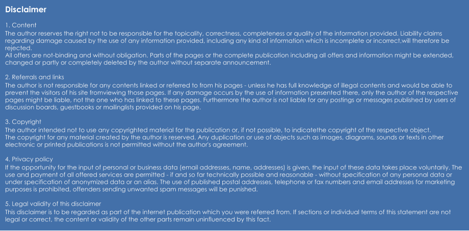 Disclaimer  1. Content The author reserves the right not to be responsible for the topicality, correctness, completeness or quality of the information provided. Liability claims regarding damage caused by the use of any information provided, including any kind of information which is incomplete or incorrect,will therefore be rejected. All offers are not-binding and without obligation. Parts of the pages or the complete publication including all offers and information might be extended, changed or partly or completely deleted by the author without separate announcement.  2. Referrals and links The author is not responsible for any contents linked or referred to from his pages - unless he has full knowledge of illegal contents and would be able to prevent the visitors of his site fromviewing those pages. If any damage occurs by the use of information presented there, only the author of the respective pages might be liable, not the one who has linked to these pages. Furthermore the author is not liable for any postings or messages published by users of discussion boards, guestbooks or mailinglists provided on his page.  3. Copyright The author intended not to use any copyrighted material for the publication or, if not possible, to indicatethe copyright of the respective object. The copyright for any material created by the author is reserved. Any duplication or use of objects such as images, diagrams, sounds or texts in other electronic or printed publications is not permitted without the author's agreement.  4. Privacy policy If the opportunity for the input of personal or business data (email addresses, name, addresses) is given, the input of these data takes place voluntarily. The use and payment of all offered services are permitted - if and so far technically possible and reasonable - without specification of any personal data or under specification of anonymized data or an alias. The use of published postal addresses, telephone or fax numbers and email addresses for marketing purposes is prohibited, offenders sending unwanted spam messages will be punished.  5. Legal validity of this disclaimer This disclaimer is to be regarded as part of the internet publication which you were referred from. If sections or individual terms of this statement are not legal or correct, the content or validity of the other parts remain uninfluenced by this fact.