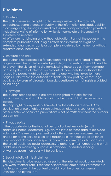 Disclaimer  1. Content The author reserves the right not to be responsible for the topicality, correctness, completeness or quality of the information provided. Liability claims regarding damage caused by the use of any information provided, including any kind of information which is incomplete or incorrect,will therefore be rejected. All offers are not-binding and without obligation. Parts of the pages or the complete publication including all offers and information might be extended, changed or partly or completely deleted by the author without separate announcement.  2. Referrals and links The author is not responsible for any contents linked or referred to from his pages - unless he has full knowledge of illegal contents and would be able to prevent the visitors of his site fromviewing those pages. If any damage occurs by the use of information presented there, only the author of the respective pages might be liable, not the one who has linked to these pages. Furthermore the author is not liable for any postings or messages published by users of discussion boards, guestbooks or mailinglists provided on his page.  3. Copyright The author intended not to use any copyrighted material for the publication or, if not possible, to indicatethe copyright of the respective object. The copyright for any material created by the author is reserved. Any duplication or use of objects such as images, diagrams, sounds or texts in other electronic or printed publications is not permitted without the author's agreement.  4. Privacy policy If the opportunity for the input of personal or business data (email addresses, name, addresses) is given, the input of these data takes place voluntarily. The use and payment of all offered services are permitted - if and so far technically possible and reasonable - without specification of any personal data or under specification of anonymized data or an alias. The use of published postal addresses, telephone or fax numbers and email addresses for marketing purposes is prohibited, offenders sending unwanted spam messages will be punished.  5. Legal validity of this disclaimer This disclaimer is to be regarded as part of the internet publication which you were referred from. If sections or individual terms of this statement are not legal or correct, the content or validity of the other parts remain uninfluenced by this fact.