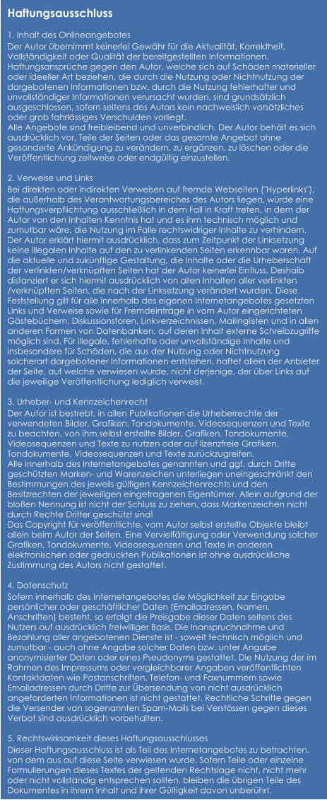 Haftungsausschluss  1. Inhalt des Onlineangebotes Der Autor übernimmt keinerlei Gewähr für die Aktualität, Korrektheit, Vollständigkeit oder Qualität der bereitgestellten Informationen. Haftungsansprüche gegen den Autor, welche sich auf Schäden materieller oder ideeller Art beziehen, die durch die Nutzung oder Nichtnutzung der dargebotenen Informationen bzw. durch die Nutzung fehlerhafter und unvollständiger Informationen verursacht wurden, sind grundsätzlich ausgeschlossen, sofern seitens des Autors kein nachweislich vorsätzliches oder grob fahrlässiges Verschulden vorliegt. Alle Angebote sind freibleibend und unverbindlich. Der Autor behält es sich ausdrücklich vor, Teile der Seiten oder das gesamte Angebot ohne gesonderte Ankündigung zu verändern, zu ergänzen, zu löschen oder die Veröffentlichung zeitweise oder endgültig einzustellen.  2. Verweise und Links Bei direkten oder indirekten Verweisen auf fremde Webseiten ("Hyperlinks"), die außerhalb des Verantwortungsbereiches des Autors liegen, würde eine Haftungsverpflichtung ausschließlich in dem Fall in Kraft treten, in dem der Autor von den Inhalten Kenntnis hat und es ihm technisch möglich und zumutbar wäre, die Nutzung im Falle rechtswidriger Inhalte zu verhindern. Der Autor erklärt hiermit ausdrücklich, dass zum Zeitpunkt der Linksetzung keine illegalen Inhalte auf den zu verlinkenden Seiten erkennbar waren. Auf die aktuelle und zukünftige Gestaltung, die Inhalte oder die Urheberschaft der verlinkten/verknüpften Seiten hat der Autor keinerlei Einfluss. Deshalb distanziert er sich hiermit ausdrücklich von allen Inhalten aller verlinkten /verknüpften Seiten, die nach der Linksetzung verändert wurden. Diese Feststellung gilt für alle innerhalb des eigenen Internetangebotes gesetzten Links und Verweise sowie für Fremdeinträge in vom Autor eingerichteten Gästebüchern, Diskussionsforen, Linkverzeichnissen, Mailinglisten und in allen anderen Formen von Datenbanken, auf deren Inhalt externe Schreibzugriffe möglich sind. Für illegale, fehlerhafte oder unvollständige Inhalte und insbesondere für Schäden, die aus der Nutzung oder Nichtnutzung solcherart dargebotener Informationen entstehen, haftet allein der Anbieter der Seite, auf welche verwiesen wurde, nicht derjenige, der über Links auf die jeweilige Veröffentlichung lediglich verweist.  3. Urheber- und Kennzeichenrecht Der Autor ist bestrebt, in allen Publikationen die Urheberrechte der verwendeten Bilder, Grafiken, Tondokumente, Videosequenzen und Texte zu beachten, von ihm selbst erstellte Bilder, Grafiken, Tondokumente, Videosequenzen und Texte zu nutzen oder auf lizenzfreie Grafiken, Tondokumente, Videosequenzen und Texte zurückzugreifen. Alle innerhalb des Internetangebotes genannten und ggf. durch Dritte geschützten Marken- und Warenzeichen unterliegen uneingeschränkt den Bestimmungen des jeweils gültigen Kennzeichenrechts und den Besitzrechten der jeweiligen eingetragenen Eigentümer. Allein aufgrund der bloßen Nennung ist nicht der Schluss zu ziehen, dass Markenzeichen nicht durch Rechte Dritter geschützt sind! Das Copyright für veröffentlichte, vom Autor selbst erstellte Objekte bleibt allein beim Autor der Seiten. Eine Vervielfältigung oder Verwendung solcher Grafiken, Tondokumente, Videosequenzen und Texte in anderen elektronischen oder gedruckten Publikationen ist ohne ausdrückliche Zustimmung des Autors nicht gestattet.  4. Datenschutz Sofern innerhalb des Internetangebotes die Möglichkeit zur Eingabe persönlicher oder geschäftlicher Daten (Emailadressen, Namen, Anschriften) besteht, so erfolgt die Preisgabe dieser Daten seitens des Nutzers auf ausdrücklich freiwilliger Basis. Die Inanspruchnahme und Bezahlung aller angebotenen Dienste ist - soweit technisch möglich und zumutbar - auch ohne Angabe solcher Daten bzw. unter Angabe anonymisierter Daten oder eines Pseudonyms gestattet. Die Nutzung der im Rahmen des Impressums oder vergleichbarer Angaben veröffentlichten Kontaktdaten wie Postanschriften, Telefon- und Faxnummern sowie Emailadressen durch Dritte zur Übersendung von nicht ausdrücklich angeforderten Informationen ist nicht gestattet. Rechtliche Schritte gegen die Versender von sogenannten Spam-Mails bei Verstössen gegen dieses Verbot sind ausdrücklich vorbehalten.  5. Rechtswirksamkeit dieses Haftungsausschlusses Dieser Haftungsausschluss ist als Teil des Internetangebotes zu betrachten, von dem aus auf diese Seite verwiesen wurde. Sofern Teile oder einzelne Formulierungen dieses Textes der geltenden Rechtslage nicht, nicht mehr oder nicht vollständig entsprechen sollten, bleiben die übrigen Teile des Dokumentes in ihrem Inhalt und ihrer Gültigkeit davon unberührt.